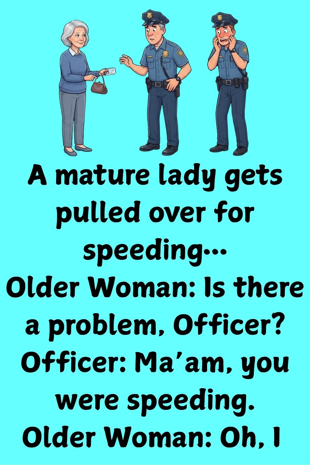 A mature lady gets pulled over for speeding… Older Woman: Is there a problem, Officer