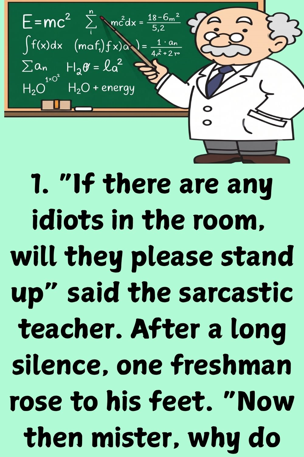  “If there are any idiots in the room, will they please stand up” said the sarcastic teacher. After a long silence, one freshman rose to his feet.