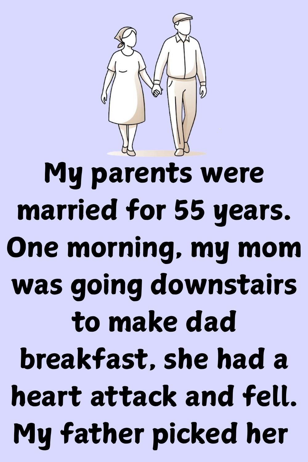 My parents were married for 55 years. One morning, my mom was going downstairs to make dad breakfast, she had a heart attack and fell.