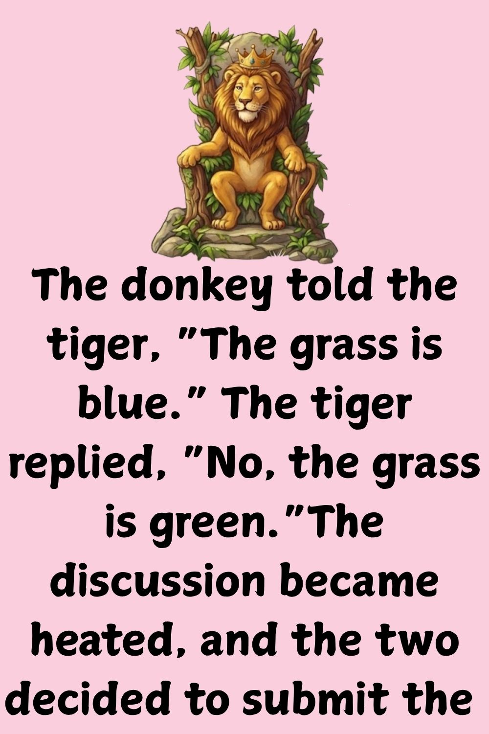 The donkey told the tiger, “The grass is blue.“ The tiger replied, “No, the grass is green.“ The discussion became heated, and the two decided to submit the issue to arbitration, so they approached the lion.
